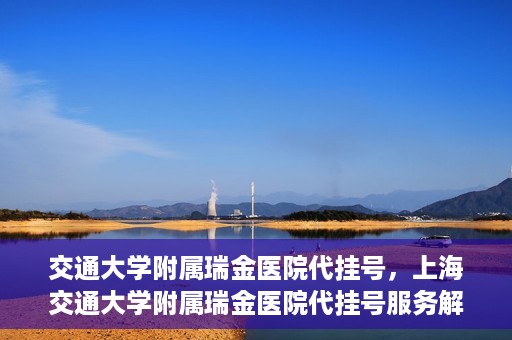 交通大学附属瑞金医院代挂号，上海交通大学附属瑞金医院代挂号服务解析