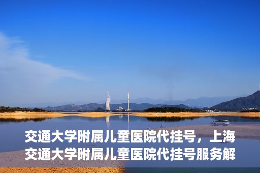 交通大学附属儿童医院代挂号，上海交通大学附属儿童医院代挂号服务解析