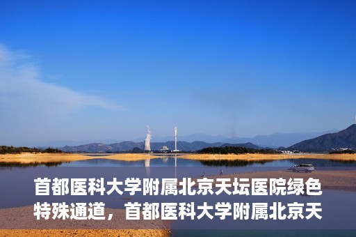 首都医科大学附属北京天坛医院绿色特殊通道，首都医科大学附属北京天坛医院开通绿色特殊通道，助力患者快速就医