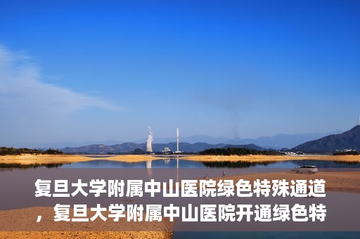 复旦大学附属中山医院绿色特殊通道，复旦大学附属中山医院开通绿色特殊通道助力患者高效就医体验