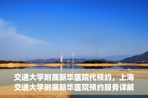 交通大学附属新华医院代预约，上海交通大学附属新华医院预约服务详解