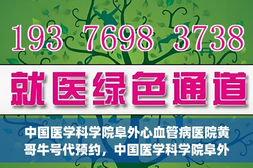 中国医学科学院阜外心血管病医院黄哥牛号代预约，中国医学科学院阜外心血管病医院黄哥牛号预约服务启动