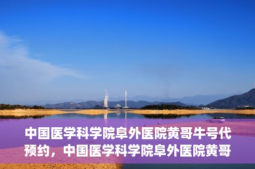 中国医学科学院阜外医院黄哥牛号代预约，中国医学科学院阜外医院黄哥牛号预约服务启动