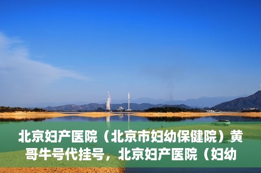 北京妇产医院（北京市妇幼保健院）黄哥牛号代挂号，北京妇产医院（妇幼保健院）黄哥牛号助您轻松预约挂号服务