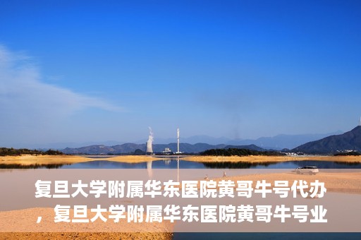 复旦大学附属华东医院黄哥牛号代办，复旦大学附属华东医院黄哥牛号业务代办攻略