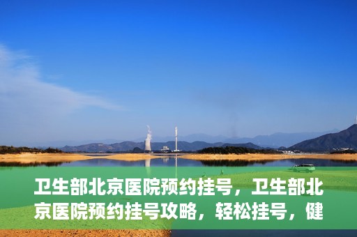 卫生部北京医院预约挂号，卫生部北京医院预约挂号攻略，轻松挂号，健康无忧！