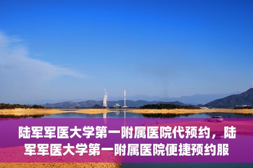 陆军军医大学第一附属医院代预约，陆军军医大学第一附属医院便捷预约服务启动