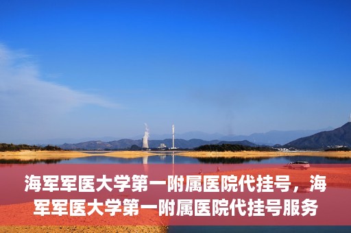 海军军医大学第一附属医院代挂号，海军军医大学第一附属医院代挂号服务详解
