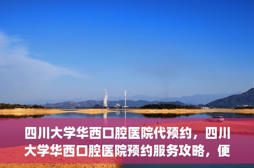 四川大学华西口腔医院代预约，四川大学华西口腔医院预约服务攻略，便捷代预约体验