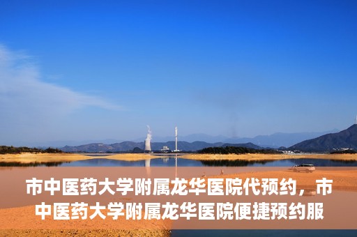 市中医药大学附属龙华医院代预约，市中医药大学附属龙华医院便捷预约服务启动