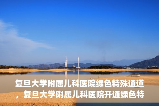 复旦大学附属儿科医院绿色特殊通道，复旦大学附属儿科医院开通绿色特殊通道关爱患儿健康