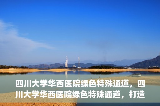 四川大学华西医院绿色特殊通道，四川大学华西医院绿色特殊通道，打造医疗服务的绿色通道新篇章