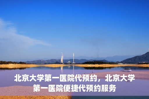 北京大学第一医院代预约，北京大学第一医院便捷代预约服务