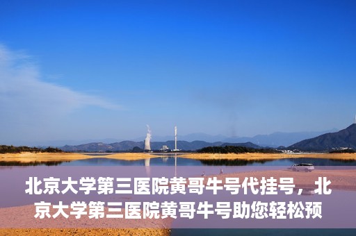北京大学第三医院黄哥牛号代挂号，北京大学第三医院黄哥牛号助您轻松预约挂号
