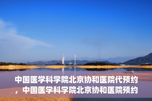 中国医学科学院北京协和医院代预约，中国医学科学院北京协和医院预约挂号服务详解