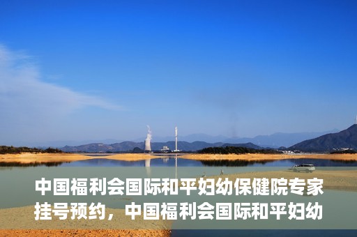 中国福利会国际和平妇幼保健院专家挂号预约，中国福利会国际和平妇幼保健院专家挂号预约攻略