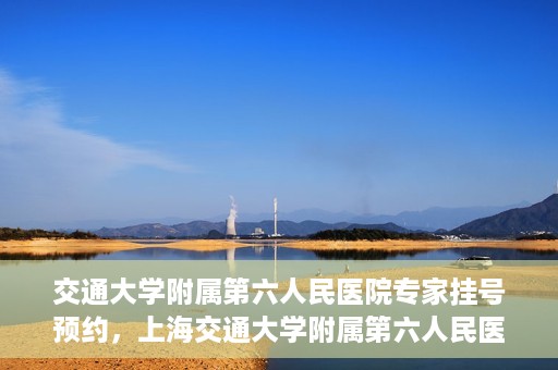 交通大学附属第六人民医院专家挂号预约，上海交通大学附属第六人民医院专家挂号预约指南