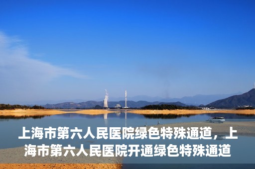 上海市第六人民医院绿色特殊通道，上海市第六人民医院开通绿色特殊通道，助力患者快速就医