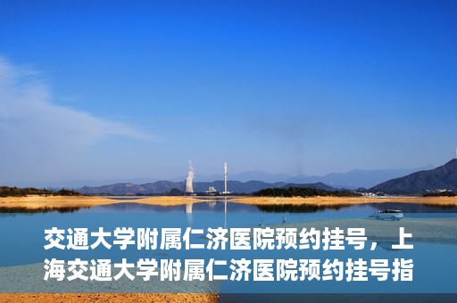 交通大学附属仁济医院预约挂号，上海交通大学附属仁济医院预约挂号指南