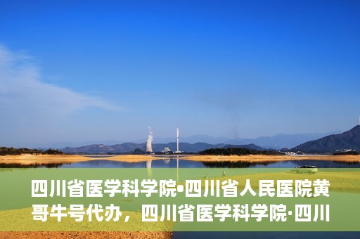 四川省医学科学院•四川省人民医院黄哥牛号代办，四川省医学科学院·四川省人民医院黄哥牛号挂号代办攻略