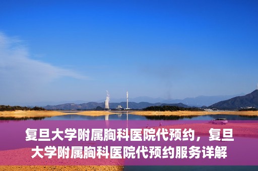 复旦大学附属胸科医院代预约，复旦大学附属胸科医院代预约服务详解