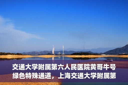 交通大学附属第六人民医院黄哥牛号绿色特殊通道，上海交通大学附属第六人民医院黄哥牛号绿色就医特殊通道开启